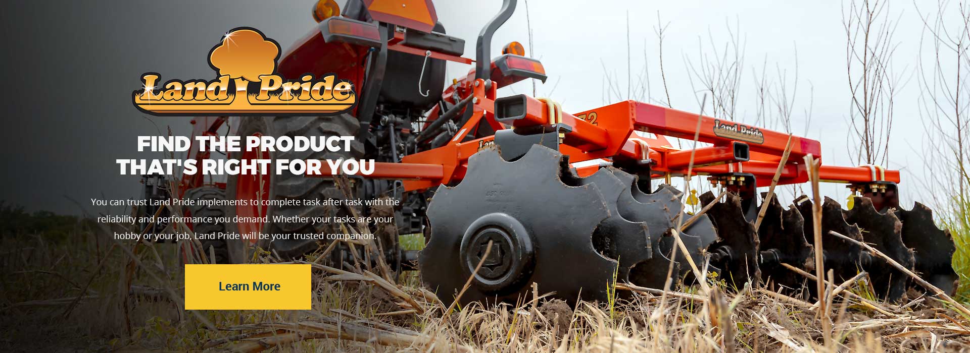 FIND THE PRODUCT THAT'S RIGHT FOR YOU.
You can trust Land Pride implements to complete task after task with the reliability and performance you demand. Whether your tasks are your hobby or your job, Land Pride will be your trusted companion.
